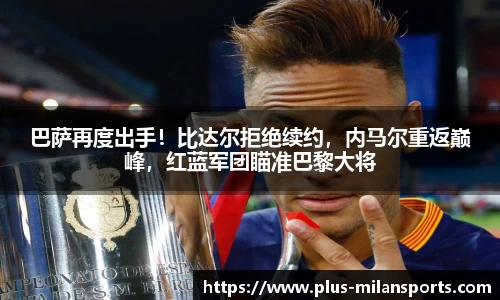 巴萨再度出手！比达尔拒绝续约，内马尔重返巅峰，红蓝军团瞄准巴黎大将