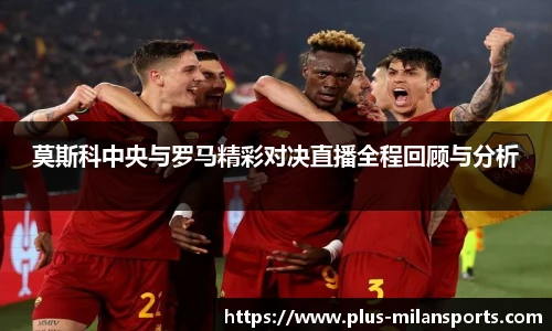 莫斯科中央与罗马精彩对决直播全程回顾与分析