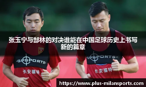 张玉宁与郜林的对决谁能在中国足球历史上书写新的篇章
