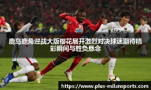 鹿岛鹿角迎战大版樱花展开激烈对决球迷期待精彩瞬间与胜负悬念